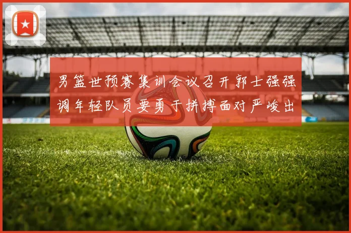 男篮世预赛集训会议召开郭士强强调年轻队员要勇于拼搏面对严峻出线形势