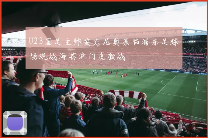 U23国足主帅安东尼奥亲临浦东足球场观战海港津门虎激战