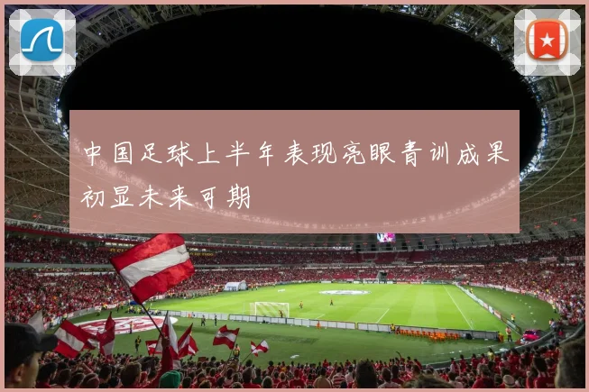 中国足球上半年表现亮眼青训成果初显未来可期