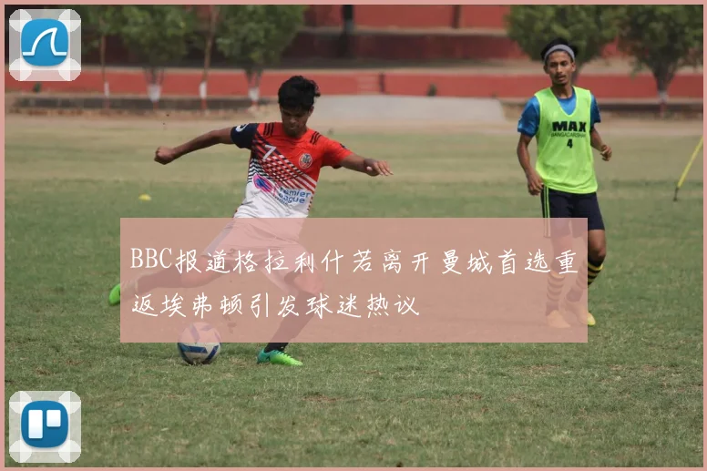 BBC报道格拉利什若离开曼城首选重返埃弗顿引发球迷热议
