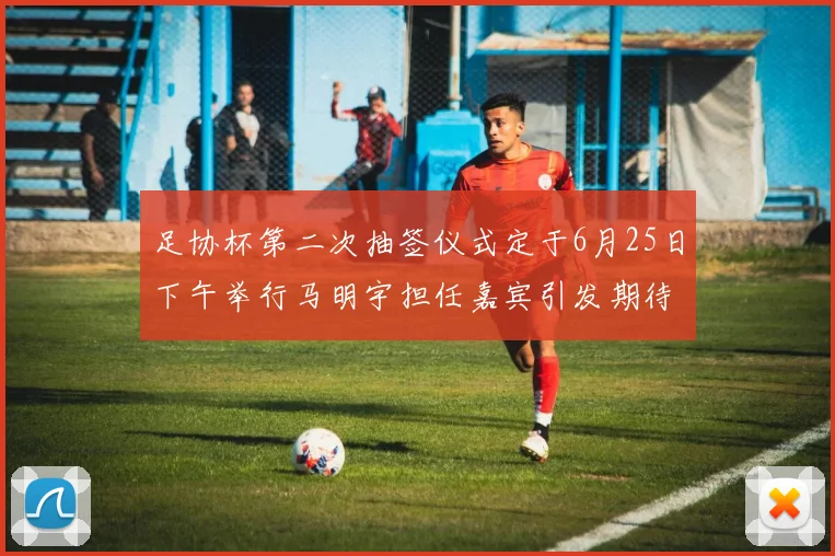足协杯第二次抽签仪式定于6月25日下午举行马明宇担任嘉宾引发期待