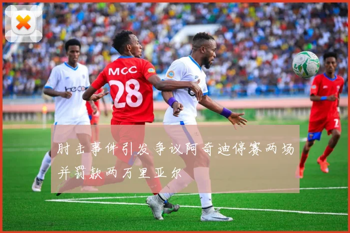 肘击事件引发争议阿奇迪停赛两场并罚款两万里亚尔