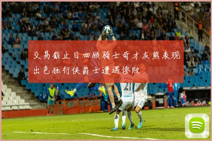 交易截止日回顾骑士奇才灰熊表现出色独行侠爵士遭遇惨败