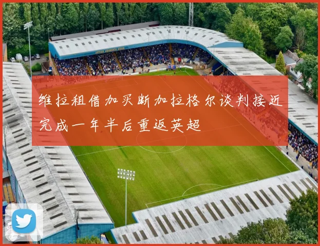 维拉租借加买断加拉格尔谈判接近完成一年半后重返英超