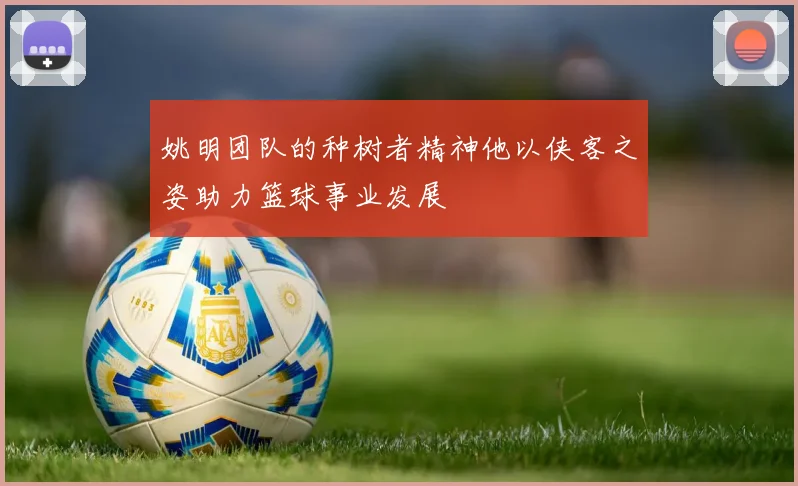 姚明团队的种树者精神他以侠客之姿助力篮球事业发展