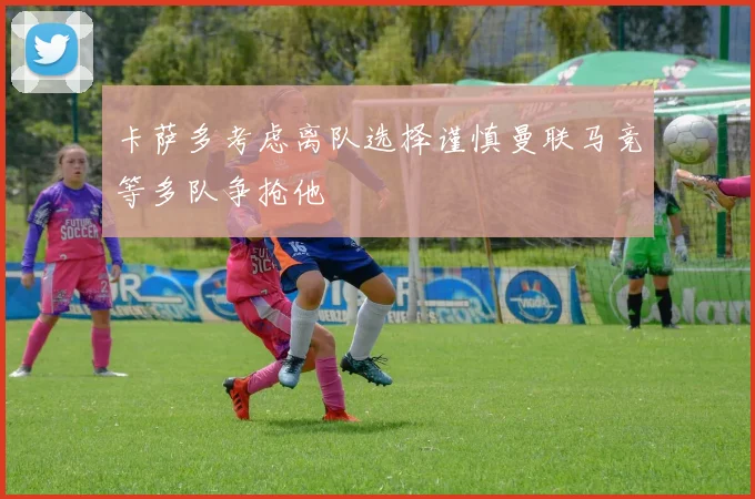 卡萨多考虑离队选择谨慎曼联马竞等多队争抢他