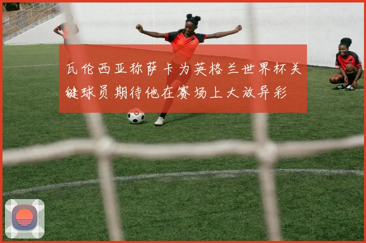 瓦伦西亚称萨卡为英格兰世界杯关键球员期待他在赛场上大放异彩