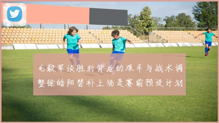 毛毅军谈胜利背后的艰辛与战术调整徐皓阳替补上场是赛前预设计划