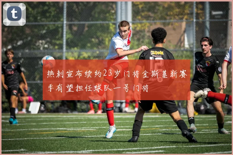 热刺宣布续约23岁门将金斯基新赛季有望担任球队一号门将