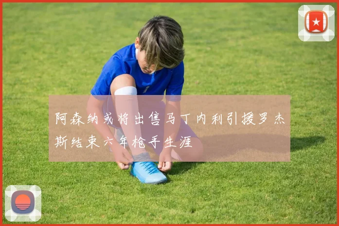 阿森纳或将出售马丁内利引援罗杰斯结束六年枪手生涯