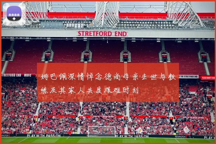 姆巴佩深情悼念德尚母亲去世与教练及其家人共度艰难时刻