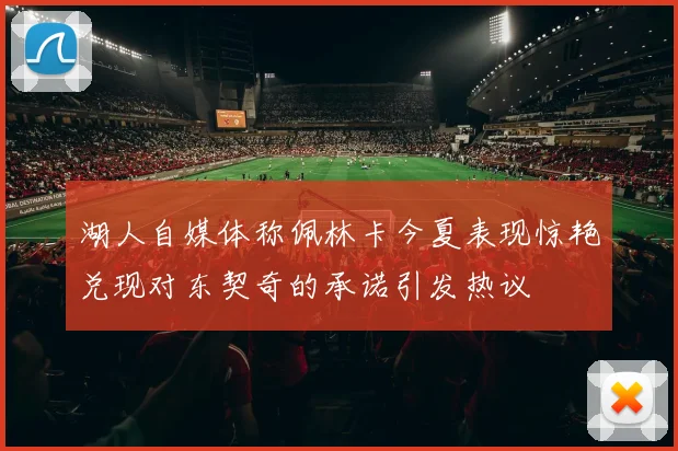 湖人自媒体称佩林卡今夏表现惊艳兑现对东契奇的承诺引发热议