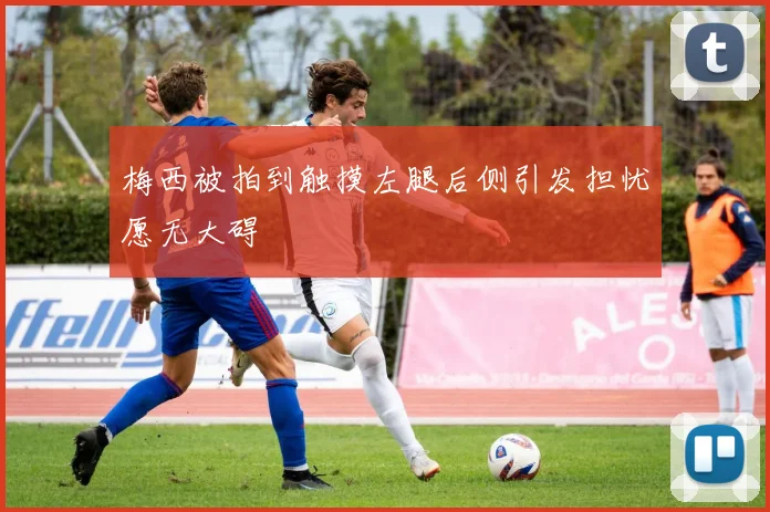 梅西被拍到触摸左腿后侧引发担忧愿无大碍
