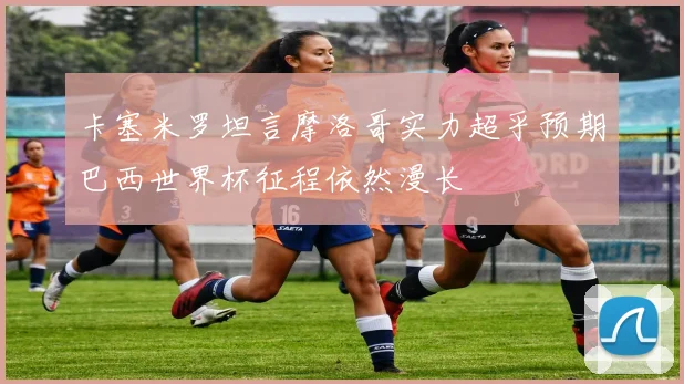 卡塞米罗坦言摩洛哥实力超乎预期巴西世界杯征程依然漫长
