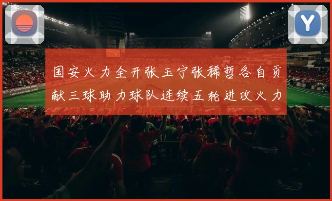 国安火力全开张玉宁张稀哲各自贡献三球助力球队连续五轮进攻火力猛增