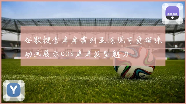 谷歌搜索库库雷利亚惊现可爱猫咪动画展示cos库库发型魅力