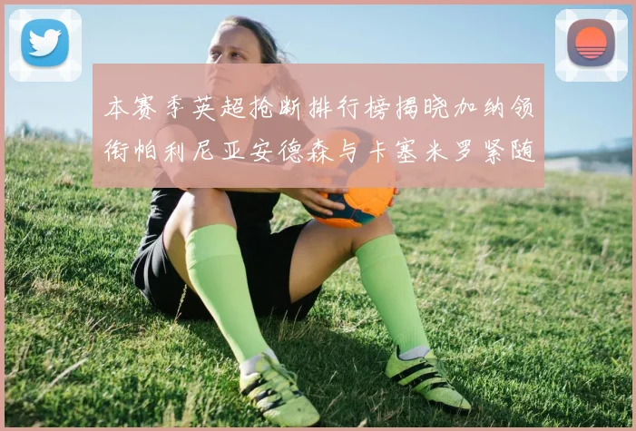 本赛季英超抢断排行榜揭晓加纳领衔帕利尼亚安德森与卡塞米罗紧随其后