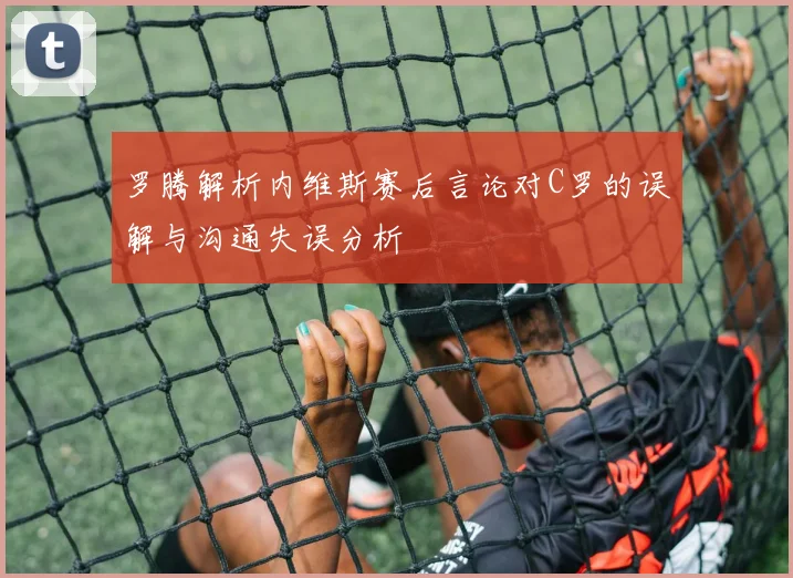 罗腾解析内维斯赛后言论对C罗的误解与沟通失误分析