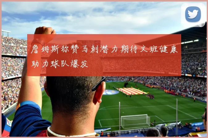 詹姆斯称赞马刺潜力期待文班健康助力球队爆发