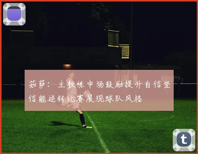 茹萨：主教练中场鼓励提升自信坚信能逆转比赛展现球队风格