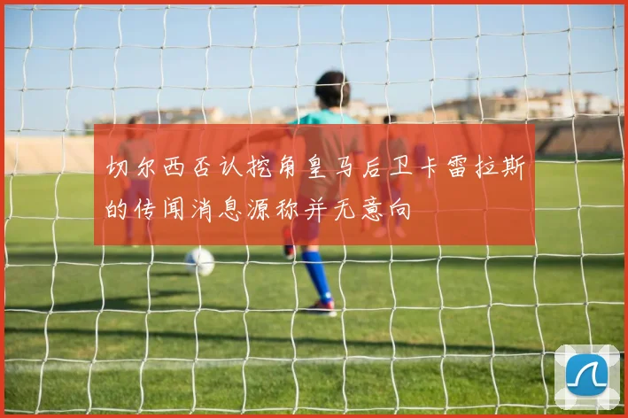 切尔西否认挖角皇马后卫卡雷拉斯的传闻消息源称并无意向